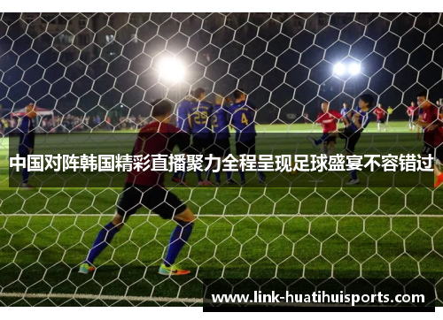 中国对阵韩国精彩直播聚力全程呈现足球盛宴不容错过